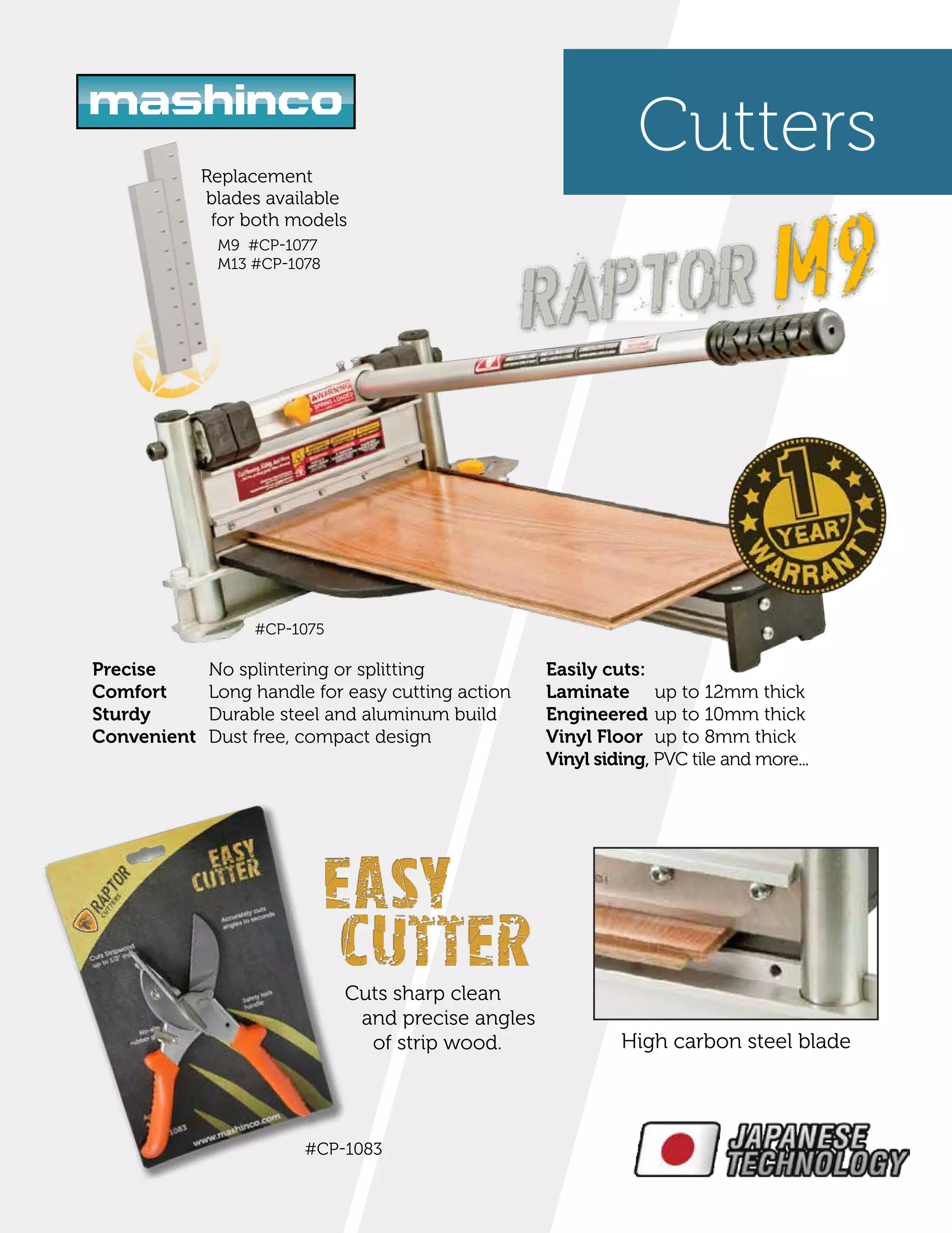 Cutters
up to 12mm thick
up to 10mm thick
up to 8mm thick
Easily cuts:
Laminate
Engineered
Vinyl Floor
Vinyl siding, PVC tile and more...
#CP-1075
High carbon steel blade
Cuts sharp clean
and precise angles
of strip wood.
#CP-1083
Replacement
blades available
for both models
M9 #CP-1077
M13 #CP-1078
Precise
Comfort
Sturdy
Convenient
No splintering or splitting
Long handle for easy cutting action
Durable steel and aluminum build
Dust free, compact design
 