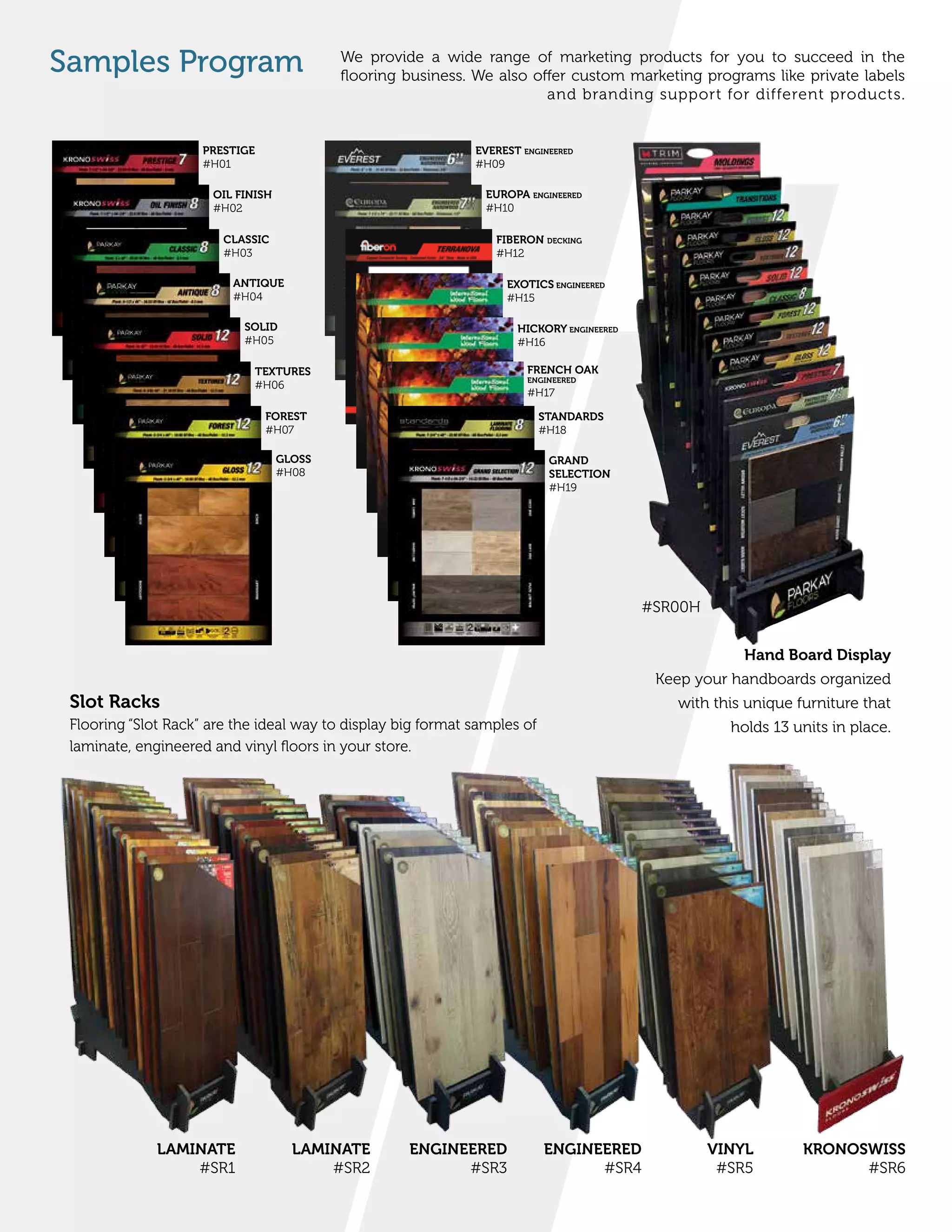 We provide a wide range of marketing products for you to succeed in the
flooring business. We also offer custom marketing programs like private labels
and branding support for different products.
Samples Program
LAMINATE
#SR1
LAMINATE
#SR2
ENGINEERED
#SR3
ENGINEERED
#SR4
VINYL
#SR5
KRONOSWISS
#SR6
PRESTIGE
#H01
OIL FINISH
#H02
CLASSIC
#H03
ANTIQUE
#H04
SOLID
#H05
TEXTURES
#H06
FOREST
#H07
GLOSS
#H08
EVEREST ENGINEERED
#H09
EUROPA ENGINEERED
#H10
FIBERON DECKING
#H12
EXOTICS ENGINEERED
#H15
HICKORY ENGINEERED
#H16
FRENCH OAK
ENGINEERED
#H17
STANDARDS
#H18
GRAND
SELECTION
#H19
Slot Racks
Flooring “Slot Rack” are the ideal way to display big format samples of
laminate, engineered and vinyl floors in your store.
Hand Board Display
Keep your handboards organized
with this unique furniture that
holds 13 units in place.
#SR00H
 
