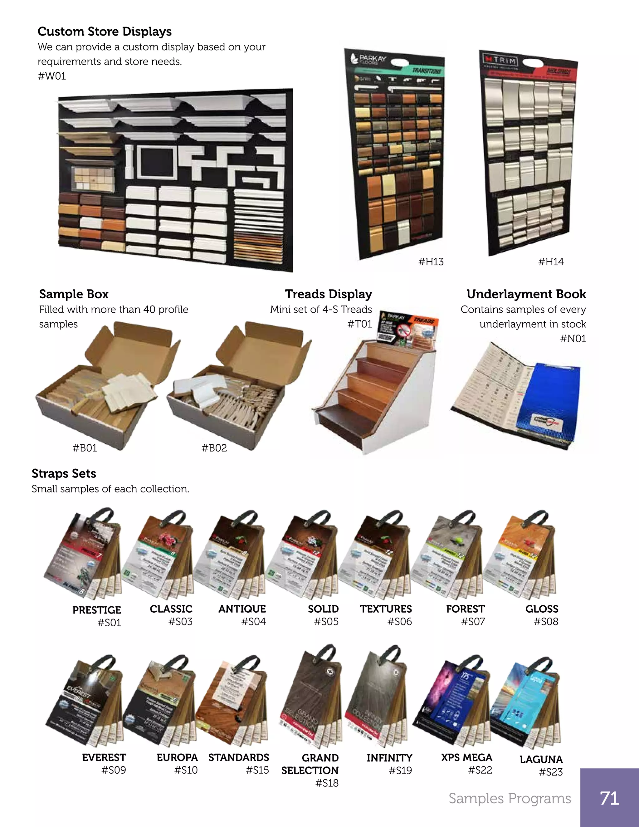 Samples Programs 71
INFINITY
#S19
GRAND
SELECTION
#S18
STANDARDS
#S15
Sample Box
Filled with more than 40 profile
samples
Custom Store Displays
We can provide a custom display based on your
requirements and store needs.
#W01
Underlayment Book
Contains samples of every
underlayment in stock
#N01
#H13 #H14
CLASSIC
#S03
ANTIQUE
#S04
SOLID
#S05
TEXTURES
#S06
FOREST
#S07
GLOSS
#S08
LAGUNA
#S23
Straps Sets
Small samples of each collection.
#B02#B01
PRESTIGE
#S01
EVEREST
#S09
EUROPA
#S10
XPS MEGA
#S22
Treads Display
Mini set of 4-S Treads
#T01
 