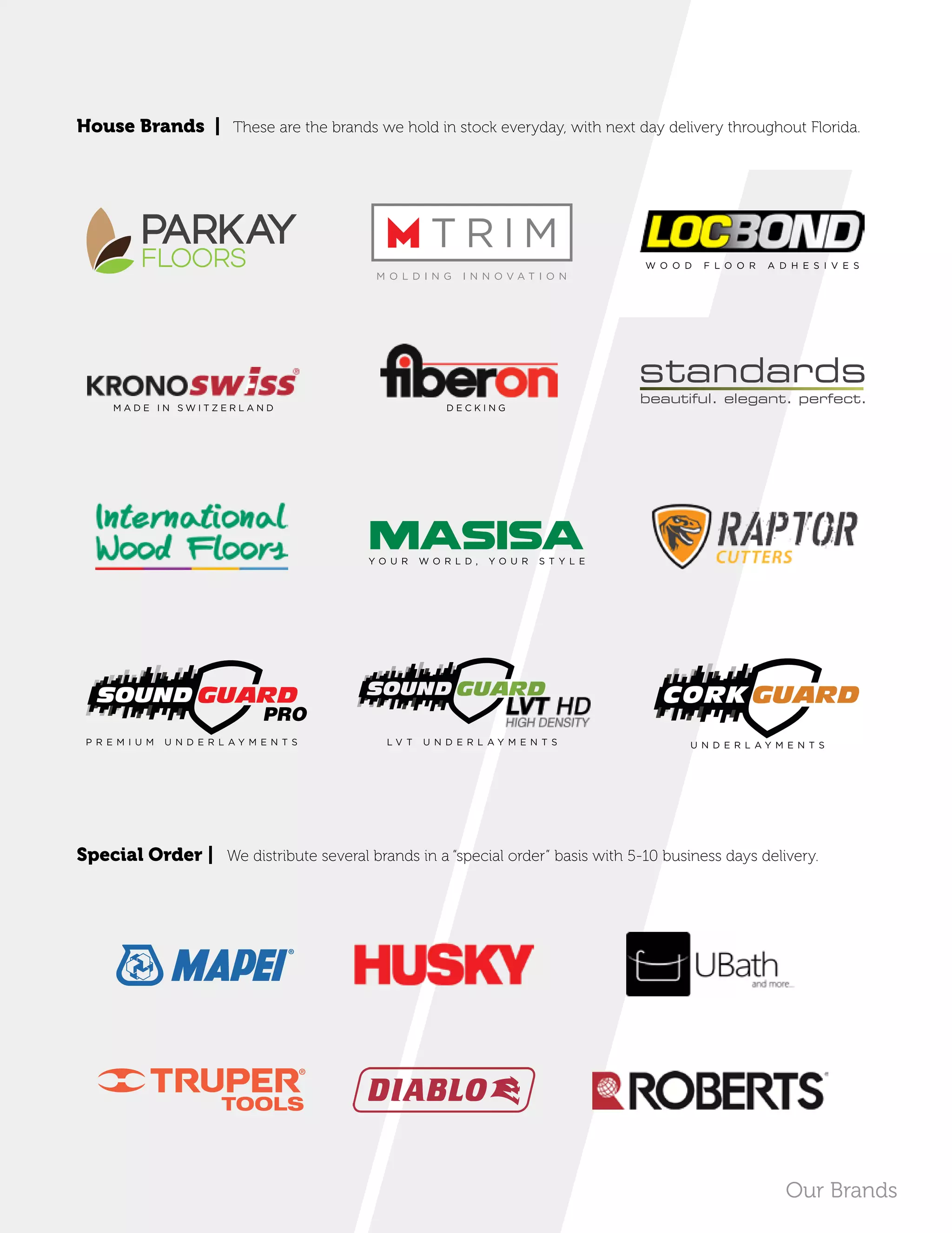 House Brands | These are the brands we hold in stock everyday, with next day delivery throughout Florida.
Special Order | We distribute several brands in a “special order” basis with 5-10 business days delivery.
with UltraPrimeTM
Technology
Our Brands
W O O D F L O O R A D H E S I V E S
D E C K I N G
Y O U R W O R L D , Y O U R S T Y L E
M A D E I N S W I T Z E R L A N D
P R E M I U M U N D E R L A Y M E N T S L V T U N D E R L A Y M E N T S U N D E R L A Y M E N T S
PRO
TOOLS
 