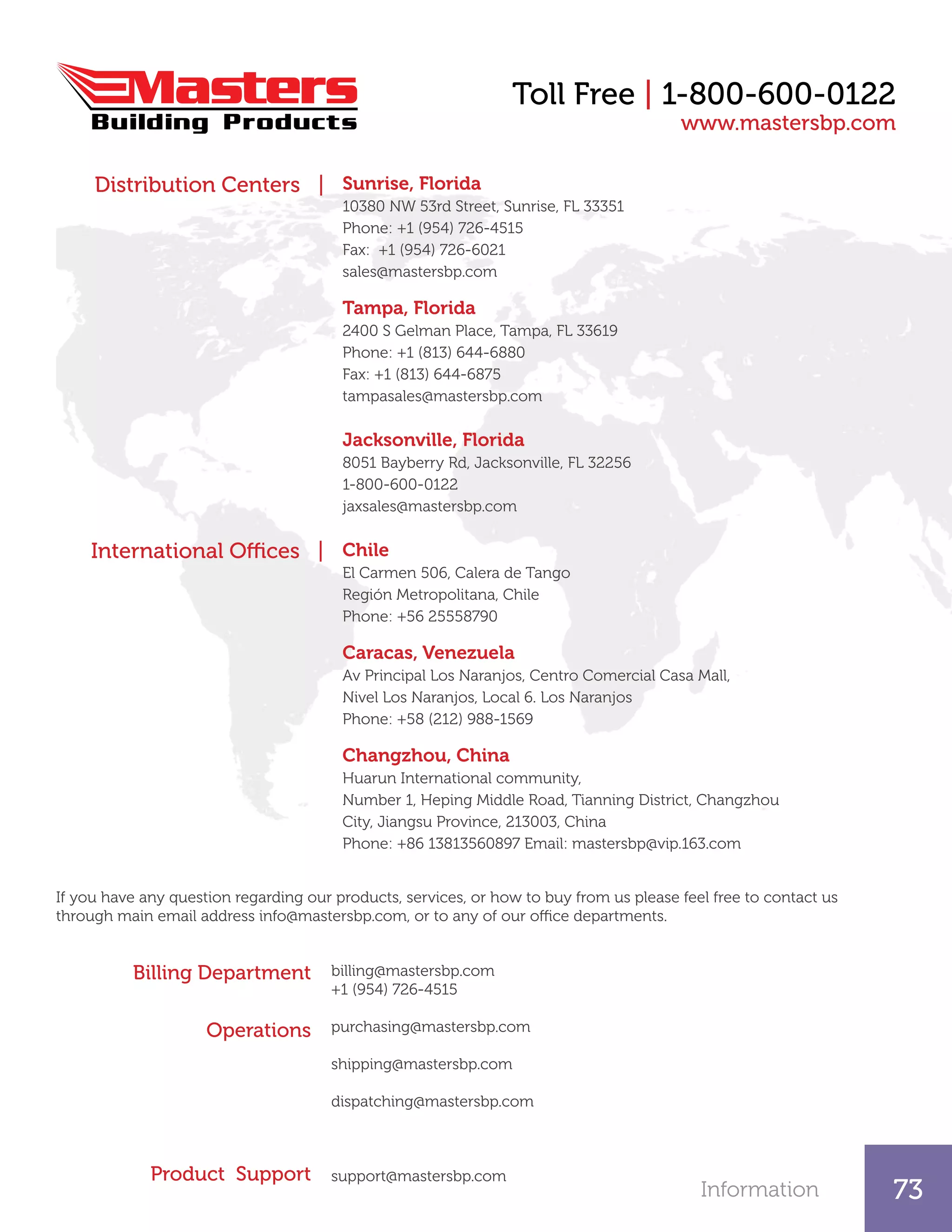 Information 73
Toll Free | 1-800-600-0122
Sunrise, Florida
10380 NW 53rd Street, Sunrise, FL 33351
Phone: +1 (954) 726-4515
Fax: +1 (954) 726-6021
sales@mastersbp.com
Tampa, Florida
2400 S Gelman Place, Tampa, FL 33619
Phone: +1 (813) 644-6880
Fax: +1 (813) 644-6875
tampasales@mastersbp.com
Jacksonville, Florida
8051 Bayberry Rd, Jacksonville, FL 32256
1-800-600-0122
jaxsales@mastersbp.com
Chile
El Carmen 506, Calera de Tango
Región Metropolitana, Chile
Phone: +56 25558790
Caracas, Venezuela
Av Principal Los Naranjos, Centro Comercial Casa Mall,
Nivel Los Naranjos, Local 6. Los Naranjos
Phone: +58 (212) 988-1569
Changzhou, China
Huarun International community,
Number 1, Heping Middle Road, Tianning District, Changzhou
City, Jiangsu Province, 213003, China
Phone: +86 13813560897 Email: mastersbp@vip.163.com
Distribution Centers |
www.mastersbp.com
International Offices |
Billing Department
Operations
Product Support
If you have any question regarding our products, services, or how to buy from us please feel free to contact us
through main email address info@mastersbp.com, or to any of our office departments.
billing@mastersbp.com
+1 (954) 726-4515
purchasing@mastersbp.com
shipping@mastersbp.com
dispatching@mastersbp.com
support@mastersbp.com
 