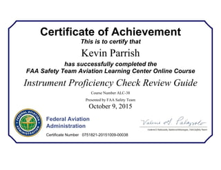 Certificate of Achievement
This is to certify that
Kevin Parrish
has successfully completed the
FAA Safety Team Aviation Learning Center Online Course
Instrument Proficiency Check Review Guide
Course Number ALC-38
Presented by FAA Safety Team
October 9, 2015
Federal Aviation
Administration
Certificate Number 0751821-20151009-00038
 
