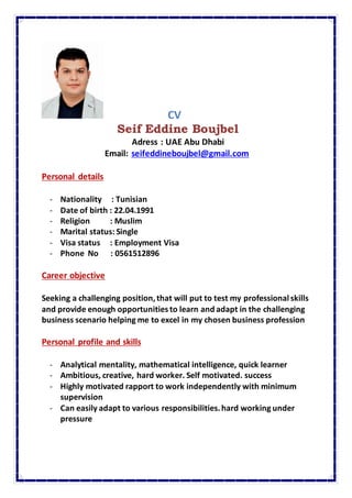 CV
Seif Eddine Boujbel
Adress : UAE Abu Dhabi
Email: seifeddineboujbel@gmail.com
Personal details
- Nationality : Tunisian
- Date of birth : 22.04.1991
- Religion : Muslim
- Marital status: Single
- Visa status : Employment Visa
- Phone No : 0561512896
Career objective
Seeking a challenging position,that will put to test my professional skills
and provide enough opportunitiesto learn and adapt in the challenging
business scenario helping me to excel in my chosen business profession
Personal profile and skills
- Analytical mentality, mathematical intelligence, quick learner
- Ambitious, creative, hard worker. Self motivated. success
- Highly motivated rapport to work independently with minimum
supervision
- Can easily adapt to various responsibilities.hard working under
pressure
 