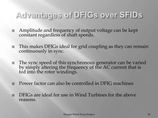  Amplitude and frequency of output voltage can be kept
constant regardless of shaft speeds.
 This makes DFIGs ideal for grid coupling as they can remain
continuously in sync.
 The sync speed of this synchronous generator can be varied
by simply altering the frequency of the AC current that is
fed into the rotor windings.
 Power factor can also be controlled in DFIG machines
 DFIGs are ideal for use in Wind Turbines for the above
reasons.
Dorper Wind Farm Project 18
 