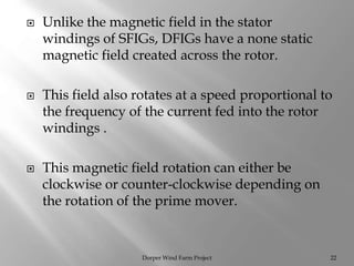  Unlike the magnetic field in the stator
windings of SFIGs, DFIGs have a none static
magnetic field created across the rotor.
 This field also rotates at a speed proportional to
the frequency of the current fed into the rotor
windings .
 This magnetic field rotation can either be
clockwise or counter-clockwise depending on
the rotation of the prime mover.
Dorper Wind Farm Project 22
 