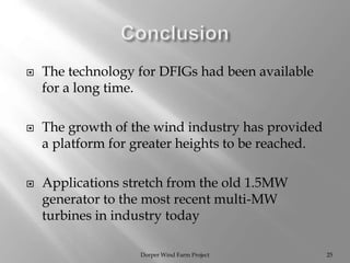 Dorper Wind Farm Project 25
 The technology for DFIGs had been available
for a long time.
 The growth of the wind industry has provided
a platform for greater heights to be reached.
 Applications stretch from the old 1.5MW
generator to the most recent multi-MW
turbines in industry today
 