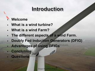  Welcome
 What is a wind turbine?
 What is a wind Farm?
 The different aspects of a wind Farm.
 Doubly Fed Induction Generators (DFIG)
 Advantages of using DFIGs
 Conclusion
 Questions
Dorper Wind Farm Project 3
 