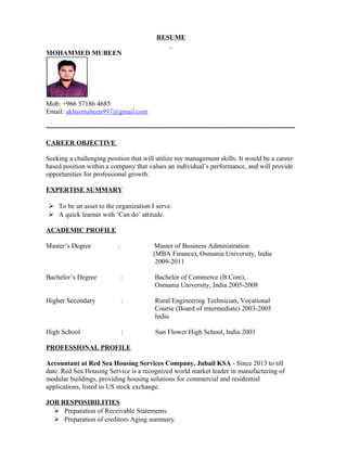 RESUME
MOHAMMED MUBEEN
Mob: +966 57186 4685
Email: akbarmubeen997@gmail.com
--------------------------------------------------------------------------------------------------------------
CAREER OBJECTIVE
Seeking a challenging position that will utilize my management skills. It would be a career
based position within a company that values an individual’s performance, and will provide
opportunities for professional growth.
EXPERTISE SUMMARY
 To be an asset to the organization I serve.
 A quick learner with ‘Can do’ attitude.
ACADEMIC PROFILE
Master’s Degree : Master of Business Administration
(MBA Finance), Osmania University, India
2009-2011
Bachelor’s Degree : Bachelor of Commerce (B.Com),
Osmania University, India 2005-2008
Higher Secondary : Rural Engineering Technician, Vocational
Course (Board of intermediate) 2003-2005
India
High School : Sun Flower High School, India 2003
PROFESSIONAL PROFILE
Accountant at Red Sea Housing Services Company, Jubail KSA - Since 2013 to till
date. Red Sea Housing Service is a recognized world market leader in manufacturing of
modular buildings, providing housing solutions for commercial and residential
applications, listed in US stock exchange.
JOB RESPOSIBILITIES
 Preparation of Receivable Statements.
 Preparation of creditors Aging summary.
 
