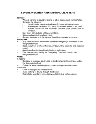 SEVERE WEATHER AND NATURAL DISASTERS
Tornado:
• When a warning is issued by sirens or other means, seek inside shelter.
Consider the following:
- Small interior rooms on the lowest floor and without windows,
- Hallways on the lowest floor away from doors and windows, and
- Rooms constructed with reinforced concrete, brick, or block with no
windows.
• Stay away from outside walls and windows.
• Use arms to protect head and neck.
• Remain sheltered until the tornado threat is announced to be over.
Earthquake:
• Stay calm and await instructions from the Emergency Coordinator or the
designated official.
• Keep away from overhead fixtures, windows, filing cabinets, and electrical
power.
• Assist people with disabilities in finding a safe place.
• Evacuate as instructed by the Emergency Coordinator and/or the
designated official.
Flood:
If indoors:
• Be ready to evacuate as directed by the Emergency Coordinator and/or
the designated official.
• Follow the recommended primary or secondary evacuation routes.
If outdoors:
• Climb to high ground and stay there.
• Avoid walking or driving through flood water.
• If car stalls, abandon it immediately and climb to a higher ground.
 
