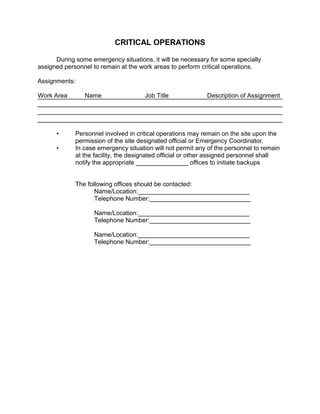 CRITICAL OPERATIONS
During some emergency situations, it will be necessary for some specially
assigned personnel to remain at the work areas to perform critical operations.
Assignments:
Work Area Name Job Title Description of Assignment
• Personnel involved in critical operations may remain on the site upon the
permission of the site designated official or Emergency Coordinator.
• In case emergency situation will not permit any of the personnel to remain
at the facility, the designated official or other assigned personnel shall
notify the appropriate _______________ offices to initiate backups
The following offices should be contacted:
Name/Location:________________________________
Telephone Number:_____________________________
Name/Location:________________________________
Telephone Number:_____________________________
Name/Location:________________________________
Telephone Number:_____________________________
 