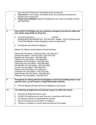 have and ensure they leave the building by the nearest exit.
• Contractors: must be given information about fire procedures and leave the
building at the nearest exit.
• People with disabilities: Specific arrangements may need to be made for those
with disabilities.
8. How will the Fire Brigade and any necessary emergency services be called and
who will be responsible for doing this.
• On hearing the alarm ………………………….will Dial
HEADQUARTERS/OPERATOR: +632 816-0791; ADMIN: +632 813-2341and ask
for the Fire Brigade or other emergency service as appropriate.
• Fire Warden will call the Fire Brigade
Makati Fire Stations & Sub-stations Contact Numbers:
Makati City Fire Station: +632 813-2328, +632 844-3313
Central Fire Station: +632 816-2553, +632 818-5150
Bangkal Fire Sub-station: +632 844-4482
Tejeoros Fire Sub-station: +632 890-8345
Guadalupe Fire Sub-station: +632 882-1843
Valenzuela Fire Sub-station: +632 899-9035
Pio Del Pilar Fire Sub-station: +632 818-4868
La Paz Fire Sub-station: +632 899-2225
Palanan Fire Sub-station: thru radio only
Comembo Fire Sub-station: +632 728-7198
West Rembo Fire Sub-station: +632 882-0531
Poblacion Fire Sub-station: +632 890-7210
9. Procedures for liasing with the Fire Brigade on arrival and notifying them of any
specific risks, e.g. the location of highly flammable materials.
• The Fire Warden will liase with the Fire Brigade on their arrival.
10. The following arrangements and training is given to staff at the centre:
• All staff: Fire Drills three times a year
• All staff: Fire briefing once a year (may be in conjunction with fire drill.
• Fire Warden training: for designated fire wardens
• Record of training to be kept within Fire Manual.
• Training to reviewed on a yearly basis and planned into budget.
 