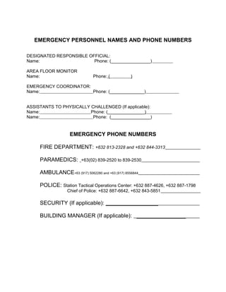 EMERGENCY PERSONNEL NAMES AND PHONE NUMBERS
DESIGNATED RESPONSIBLE OFFICIAL:
Name: Phone: (________________)
AREA FLOOR MONITOR
Name: Phone: ( )
EMERGENCY COORDINATOR:
Name: Phone: (______________)
ASSISTANTS TO PHYSICALLY CHALLENGED (If applicable):
Name: Phone: (_______________)
Name: Phone: (________________)
EMERGENCY PHONE NUMBERS
FIRE DEPARTMENT: +632 813-2328 and +632 844-3313
PARAMEDICS: +63(02) 839-2520 to 839-2530
AMBULANCE+63 (917) 5062280 and +63 (917) 8556844
POLICE: Station Tactical Operations Center: +632 887-4626, +632 887-1798
Chief of Police: +632 887-6642, +632 843-5851
SECURITY (If applicable): _________________
BUILDING MANAGER (If applicable): ________________
 