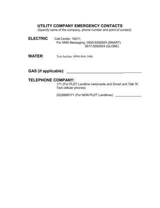 UTILITY COMPANY EMERGENCY CONTACTS
(Specify name of the company, phone number and point of contact)
ELECTRIC Call Center: 16211.
For SMS Messaging: 0920-9292824 (SMART)
0917-5592824 (GLOBE)
WATER: Text hotline: 0998-864-1446
GAS (if applicable): __________________________
TELEPHONE COMPANY:
171 (For PLDT Landline nationwide and Smart and Talk 'N
Text cellular phones)
(02)8888171 (For NON PLDT Landlines)
 