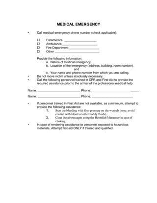 MEDICAL EMERGENCY
• Call medical emergency phone number (check applicable):
 Paramedics
 Ambulance
 Fire Department
 Other
Provide the following information:
a. Nature of medical emergency,
b. Location of the emergency (address, building, room number),
and
c. Your name and phone number from which you are calling.
• Do not move victim unless absolutely necessary.
• Call the following personnel trained in CPR and First Aid to provide the
required assistance prior to the arrival of the professional medical help:
Name: Phone:_______________________
Name: Phone: ________________________
• If personnel trained in First Aid are not available, as a minimum, attempt to
provide the following assistance:
1. Stop the bleeding with firm pressure on the wounds (note: avoid
contact with blood or other bodily fluids).
2. Clear the air passages using the Heimlich Maneuver in case of
choking.
• In case of rendering assistance to personnel exposed to hazardous
materials, Attempt first aid ONLY if trained and qualified.
 