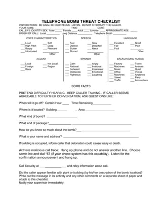 TELEPHONE BOMB THREAT CHECKLIST
INSTRUCTIONS: BE CALM, BE COURTEOUS. LISTEN. DO NOT INTERRUPT THE CALLER.
YOUR NAME: __________________________ TIME: _____________ DATE: ________________
CALLER'S IDENTITY SEX: Male _____ Female ____ Adult ____ Juvenile ____ APPROXIMATE AGE: _____
ORIGIN OF CALL: Local __________ Long Distance ___________ Telephone Booth __________
VOICE CHARACTERISTICS SPEECH LANGUAGE
___ Loud
___ High Pitch
___ Raspy
___ Intoxicated
___ Soft
___ Deep
___ Pleasant
____________
Other
___ Fast
___ Distinct
___ Stutter
___ Slurred
___ Slow
___ Distorted
___ Nasal
____________
Other
___ Excellent
___ Fair
___ Foul
___ Good
___ Poor
__________
Other
ACCENT MANNER BACKGROUND NOISES
___ Local
___ Foreign
___ Race
___ Not Local
___ Region
___ Calm
___ Rational
___ Coherent
___ Deliberate
___ Righteous
___ Angry
___ Irrational
___ Incoherent
___ Emotional
___ Laughing
___ Factory
___ Machines
___ Music
___ Office
___ Machines
___ Street
___ Traffic
___ Trains
___ Animals
___ Quiet
___ Voices
___ Airplanes
___ Party
___ Atmosphere
BOMB FACTS
PRETEND DIFFICULTY HEARING - KEEP CALLER TALKING - IF CALLER SEEMS
AGREEABLE TO FURTHER CONVERSATION, ASK QUESTIONS LIKE:
When will it go off? Certain Hour ____ Time Remaining
Where is it located? Building Area
What kind of bomb? ___________________
What kind of package?______________
How do you know so much about the bomb?___
What is your name and address?
If building is occupied, inform caller that detonation could cause injury or death.
Activate malicious call trace: Hang up phone and do not answer another line. Choose
same line and dial *57 (if your phone system has this capability). Listen for the
confirmation announcement and hang up.
Call Security at __________ and relay information about call.
Did the caller appear familiar with plant or building (by his/her description of the bomb location)?
Write out the message in its entirety and any other comments on a separate sheet of paper and
attach to this checklist.
Notify your supervisor immediately.
 