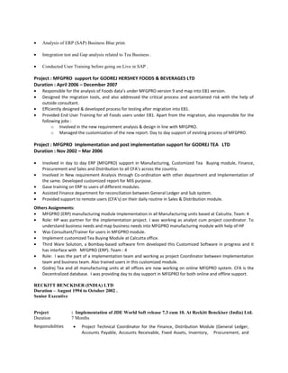 • Analysis of ERP (SAP) Business Blue print.
• Integration test and Gap analysis related to Tea Business .
• Conducted User Training before going on Live in SAP .
Project : MFGPRO support for GODREJ HERSHEY FOODS & BEVERAGES LTD
Duration : April 2006 – December 2007
• Responsible for the analysis of Foods data’s under MFGPRO version 9 and map into EB1 version.
• Designed the migration tools, and also addressed the critical process and ascertained risk with the help of
outside consultant.
• Efficiently designed & developed process for testing after migration into EB1.
• Provided End User Training for all Foods users under EB1. Apart from the migration, also responsible for the
following jobs :
o Involved in the new requirement analysis & design in line with MFGPRO.
o Managed the customization of the new report. Day to day support of existing process of MFGPRO.
Project : MFGPRO Implementation and post implementation support for GODREJ TEA LTD
Duration : Nov 2002 – Mar 2006
• Involved in day to day ERP (MFGPRO) support in Manufacturing, Customized Tea Buying module, Finance,
Procurement and Sales and Distribution to all CFA’s across the country.
• Involved in New requirement Analysis through Co-ordination with other department and Implementation of
the same. Developed customized report for MIS purpose.
• Gave training on ERP to users of different modules.
• Assisted Finance department for reconciliation between General Ledger and Sub system.
• Provided support to remote users (CFA’s) on their daily routine in Sales & Distribution module.
Others Assignments:
• MFGPRO (ERP) manufacturing module Implementation in all Manufacturing units based at Calcutta. Team: 4
• Role: HP was partner for the implementation project. I was working as analyst cum project coordinator. To
understand business needs and map business needs into MFGPRO manufacturing module with help of HP
• Was Consultant/Trainer for users in MFGPRO module.
• Implement customized Tea Buying Module at Calcutta office.
• Third Ware Solution, a Bombay-based software firm developed this Customized Software in progress and it
has interface with MFGPRO (ERP). Team : 4
• Role: I was the part of a implementation team and working as project Coordinator between Implementation
team and business team. Also trained users in this customized module.
• Godrej Tea and all manufacturing units at all offices are now working on online MFGPRO system. CFA is the
Decentralized database. I was providing day to day support in MFGPRO for both online and offline support.
RECKITT BENCKISER (INDIA) LTD
Duration – August 1994 to October 2002 .
Senior Executive
Project : Implementation of JDE World Soft release 7.3 cum 10. At Reckitt Benckiser (India) Ltd.
Duration 7 Months
Responsibilities • Project Technical Coordinator for the Finance, Distribution Module (General Ledger,
Accounts Payable, Accounts Receivable, Fixed Assets, Inventory, Procurement, and
 