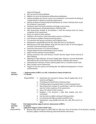 Sales) of JD Edwards.
• AAI’s set ups for Financial Modules
• DMAAI’s set up for the Distribution & Manufacturing Modules.
• Setting up landed cost rules for various cost components in procurement & setting up
routing method in relation to companies requirements.
• Setting up Advance Pricing Components/Schedules for various Inventory Items as per
the companies’ requirement.
• Setting up Import and Export procedure on foreign currency setup.
• Reports Development using & World Writer, FASTER & STAR.
• New Requirement Analysis & Co-ordination it with the technical team for timely
compliance of the requirement.
• Setup’s for rollout to other locations.
• Database / File Structure / Data Flow analysis and error rectification.
• User Assistance, problem solving and Job Log analysis.
• Co-ordination with Systime consultants and JD Edwards Team.
• Development using AS/400 tools like RLU, SDA, RPG and CL on JD Edwards.
• Maintenance of the whole Module along with the Source Code, VL for the programs
and other Technical and System Constants.
• Assist the Finance team in its Technical Problems.
• Integrity Report (Finance & Distribution) and its analysis.
• Repost and Year Closing in Finance Module.
• Setting up Business Unit Level Security, Function Security, Report Version Security &
Menu Masking.
• Migrating GL Open Balances, Accounts Payable Open Balances, Accounts Receivable
Open Balances & 6 month History, Fixed asset Balances, 3 Months Sales History.
• Conducted User training for Finance, Sales & Supply chain at 7 locations all over India.
• Menu Creation and its maintenance.
• Support to the users queries and looking after the additional development in Finance
and Distribution.
Project : Implementation of BPCS ver 4.05. At Reckitt & Colman of India Ltd.
Duration : 15 Months
Responsibilities • Conducted User training for Finance, Sales & Supply chain at all
factories and Regions..
• Prototyping and identification of Business Gaps.
• Providing programming specifications to external programmers
• New Requirement Analysis & coordinating it with the technical
team for timely compliance of the requirement.
• Setup’s for rollout to other locations.
• Database / File Structure / Data Flow analysis and error
rectification.
• User Assistance, problem solving and Job Log analysis.
• Co-ordination with IBM consultants and BPCS Team.
• Development using AS/400 tools like RLU, SDA, RPG and CL on
BPCS.
Project Post Implementation support and new enhancement in BPCS.
Duration 3.6 Months
Role Application Support Analyst (South Asia).
Responsibilities • Manning Help Desk Support on BPCS (ERP) for 200 Users from all functions of the Business including
Purchase, Logistics, Production Planning, Sales & Distribution and Finance.
 