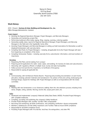 Nancy G. Cherry
1915 Ivy Road
Greenville, North Carolina 27858
252-341-5272
Work History:
2010 - Present: Caviness & Cates Building and Development Co., Inc.
Office Manager/Administrative Assistant
Project Support
 Assisting the Regional Operations Manager, Project Managers, and Warranty Managers
 Generating and maintaining project files
 Performing traditional office duties; typing, filing, copying, scanning, ordering supplies
 Generating weekly status reports for Regional Operations Manager, Project Managers, and Warranty
Managers in the field and in the Fayetteville home office
 Assisting Project Managers and Warranty Managers in setting up hotel reservations for themselves as well as
displaced homeowners with warranty claims.
 Compiling Start Packs for Project Managers – including all applicable forms the Project Manager will need
from beginning to completion of the home
 Compiling Homeowner Packets – including warranty forms, subcontractor information, and local numbers of
importance.
Permitting
 Requesting Plot Plans and lot staking from surveyor
 Preparing permit applications for water, sewer, septic, and building, for Caviness & Cates and subcontractors.
 Interacting with regulatory officials in multiple local, county and state municipalities
 Follow process from permits thru inspections, to Certificate of Occupancy
 Responsible for paying all applicable fee.
HOA
 Communicating with Architectural Review Boards. Preparing and providing documentation on each home;
plot plans, drawings, planned materials and manufacturers’ list, photos of lots and curbing, landscaping and
drainage design, request for meetings with Project Managers as well as correspondence with the review
committee.
Selections
 Meeting with new homeowners in our showroom, walking them thru the selections process, including brick,
stone, shingles, siding, cabinets, flooring, ceramic tile, carpet, paint colors, etc.
Safety
 Developed and implemented company’s Materials Safety Data Sheets (MSDS). Provided Project Managers
with complete notebooks.
 Compiling, journaling and publishing the company’s Safety Handbook
 Provide Project Managers with monthly Tool Box Talks companywide
 Recording and maintaining all OSHA certifications, and scheduling certification classes companywide
 Maintain a database for Job Site Safety inspections and Tool Box Talks to ensure OSHA compliance
 Responsible for all OSHA compliance forms
 Providing Project Managers with First Aid kits, hard hats, fire extinguishers, and other PPE
 