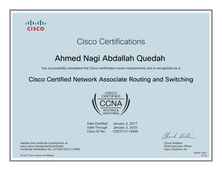 Cisco Certifications
Ahmed Nagi Abdallah Quedah
has successfully completed the Cisco certification exam requirements and is recognized as a
Cisco Certified Network Associate Routing and Switching
Date Certified
Valid Through
Cisco ID No.
January 3, 2017
January 3, 2020
CSCO13114948
Validate this certificate's authenticity at
www.cisco.com/go/verifycertificate
Certificate Verification No. 427384169121JTWM
Chuck Robbins
Chief Executive Officer
Cisco Systems, Inc.
© 2017 Cisco and/or its affiliates
7082611861
0110
 