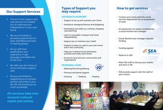 The aim of our support and
care services is to enable
you to maximise your
independence in your own
home.
We are committed to
providing support/care for
Deaf, Deaf/Blind and hard
of hearing people.
All our staff have
qualiﬁcations and
experience in sign
language and Health and
Social Care.
We offer you the choice to
recruit and select support
staff.
We are committed to
supporting you to achieve
positive outcomes in your
life. We will involve you as
much as possible
OUTREACH SUPPORT
Types of Support you
may require
Support to set up and maintain your home
Assistance managing ﬁnances and budgeting
Developing new skills e.g. cooking, shopping
meal planning
Learn to use public transport and travel
independently
Support you to maintain your health
Support to keep you safe in your own home
and in the community
Help you to attend social and leisure
activities and make new friends
Access to local services, communities and
organisations
•
•
•
•
•
•
•
•
Our Support Services
•
•
•
•
•
Washing/showering/bathing
Personal and dental hygiene
Dressing
•
•
•
PERSONAL CARE
Contact your local authority social
services department for an assessment
of need
An assessment of needs completed by
a social worker/care manager.
Social Worker/care manager requests
funding
Funding agreed
Referral to SEA
Meet SEA staff to discuss your wishes
and aims in life
SEA provide support with the staff of
your choice
•
•
•
•
•
•
•
How to get services
Toileting • Feeding•
EASRECRUITMENTSERVICESLTD
All services take into
account cultural
needs and wishes
 