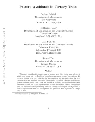 arXiv:1110.2225v2[math.CO]27Dec2011
Pattern Avoidance in Ternary Trees
Nathan Gabriel1
Department of Mathematics
Rice University
Houston, TX 77251, USA
Katherine Peske1
Department of Mathematics and Computer Science
Concordia College
Moorhead, MN 56562, USA
Lara Pudwell1
Department of Mathematics and Computer Science
Valparaiso University
Valparaiso, IN 46383, USA
Lara.Pudwell@valpo.edu
Samuel Tay1
Department of Mathematics
Kenyon College
Gambier, OH 43022, USA
Abstract
This paper considers the enumeration of ternary trees (i.e., rooted ordered trees in
which each vertex has 0 or 3 children) avoiding a contiguous ternary tree pattern. We
begin by ﬁnding recurrence relations for several simple tree patterns; then, for more
complex trees, we compute generating functions by extending a known algorithm for
pattern-avoiding binary trees. Next, we present an alternate one-dimensional notation
for trees which we use to ﬁnd bijections that explain why certain pairs of tree patterns
yield the same avoidance generating function. Finally, we compare our bijections to
known “replacement rules” for binary trees and generalize these bijections to a larger
class of trees.
1
Partially supported by NSF grant DMS-0851721
1
 