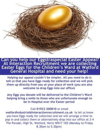 .
Can you help our Eggstraspecial Easter Appeal?
At Interaction Recruitment we are collecting
Easter Eggs for the Children’s Ward at Watford
General Hospital and need your help!
Helping our appeal couldn’t be simpler. All you need to do is
tell us that you have Eggs ready for collection and we will pick
them up directly from you at your place of work (you are also
welcome to drop Eggs into our office)
Any Eggs you donate will be delivered to the Children’s Ward
helping bring a smile to those who are unfortunate enough to
be in Hospital over the Easter period
Call 01923 200810 or email
watfordindustrial@interactionrecruitment.co.uk to let us know
you have Eggs ready for collection and we will arrange a time to
pop in and collect them or alternatively drop into our office at 2-4
The Parade, High St, Watford, Herts WD17 1ED (Monday to Friday
8.30am to 5.30pm)
 