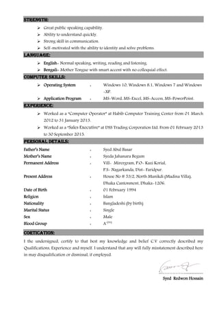 Strength:
 Great public speaking capability.
 Ability to understand quickly.
 Strong skill in communication.
 Self-motivated with the ability to identity and solve problems.
Language:
 English- Normal speaking, writing, reading and listening.
 Bengali- Mother Tongue with smart accent with no colloquial effect.
Computer Skills:
 Operating System : Windows 10, Windows 8.1, Windows 7 and Windows
-XP.
 Application Program : MS-Word, MS-Excel, MS-Access, MS-PowerPoint.
Experience:
 Worked as a “Computer Operator” at Habib Computer Training Center from 01 March
2012 to 31 January 2013.
 Worked as a “Sales Executive” at DSS Trading Corporation Ltd. From 01 February 2013
to 30 September 2015.
Personal Details:
Father’s Name : Syed Abul Basar
Mother’s Name : Syeda Jahanara Begum
Permanent Address : Vill- Mirergram, P.O- Kazi Korial,
P.S- Nagarkanda, Dist- Faridpur.
Present Address : House No # 53/2, North Manikdi (Madina Villa),
Dhaka Cantonment, Dhaka-1206.
Date of Birth : 01 February 1994
Religion : Islam
Nationality : Bangladeshi (by birth)
Marital Status : Single
Sex : Male
Blood Group : A+(ve)
Cortication:
I the undersigned, certify to that best my knowledge and belief C.V correctly described my
Qualifications, Experience and myself. I understand that any will fully misstatement described here
in may disqualification or dismissal, if employed.
..……………...............
Syed Redwon Hossain
 