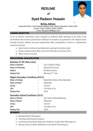 RESUME
of
Syed Redwon Hossain
Mailing Address:
House No # 53/2, North Manikdi (Madina Villa), Dhaka Cantonment, Dhaka-1206.
Contact: 01613 339529, 01823 339529
E-mail: Mirjakaria24@gmail.com
Career objective:
To be an effective, innovation, smart, energetic & ambitious skills operating in the field of any
environment that involves professional challenges & actualizes my potential to the highest extent
through proactive attitude and good interpersonal skill, compatibility to work in a sophisticated
corporate structure.
 Quick learner motivated and dedicated to getting the job done right.
 Strong communication skills, work well with others at various levels.
 Able to travel as needed.
Educational Qualification:
Bachelor of BA (Pass cours)
Name of Institute : Govt. Titumir College.
Name of University : National University
Subject : BA (Pass Course)
Passing Year : Running 3rd
Year
Higher Secondary Certificate (H.S.C)
Name of College : Kathal Bari Siniyor Alim Madrasha.
Name of Board : Madrasha
Group : General
GPA : 4.50 (Out of 5)
Passing Year : 2012
Secondary School Certificate (S.S.C)
Name of School : Abu Taher Dakhil Madrasha.
Name of Board : Madrasha
Group : General
GPA : 4.44 (Out of 5)
Passing Year : 2010
Interest:
 Reading Books & Newspaper.
 Traveling with friends & relatives.
 Communicate Facebook, Skype, Imo, Nimbuzz, Google Talk, Whatsapps etc.
 Playing Cricket, Football, Badminton, Cram Board, Swimming etc.
 