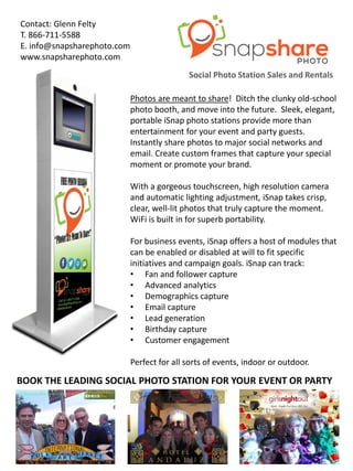 BOOK THE LEADING SOCIAL PHOTO STATION FOR YOUR EVENT OR PARTY
Social Photo Station Sales and Rentals
Contact: Glenn Felty
T. 866-711-5588
E. info@snapsharephoto.com
www.snapsharephoto.com
Photos are meant to share! Ditch the clunky old-school
photo booth, and move into the future. Sleek, elegant,
portable iSnap photo stations provide more than
entertainment for your event and party guests.
Instantly share photos to major social networks and
email. Create custom frames that capture your special
moment or promote your brand.
With a gorgeous touchscreen, high resolution camera
and automatic lighting adjustment, iSnap takes crisp,
clear, well-lit photos that truly capture the moment.
WiFi is built in for superb portability.
For business events, iSnap offers a host of modules that
can be enabled or disabled at will to fit specific
initiatives and campaign goals. iSnap can track:
• Fan and follower capture
• Advanced analytics
• Demographics capture
• Email capture
• Lead generation
• Birthday capture
• Customer engagement
Perfect for all sorts of events, indoor or outdoor.
 
