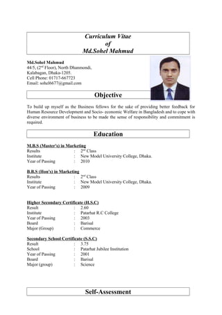 Curriculum Vitae
of
Md.Sohel Mahmud
Md.Sohel Mahmud
44/5, (2nd
Floor), North Dhanmondi,
Kalabagan, Dhaka-1205.
Cell Phone: 01717-667723
Email: sohel6677@gmail.com
Objective
To build up myself as the Business fellows for the sake of providing better feedback for
Human Resource Development and Socio- economic Welfare in Bangladesh and to cope with
diverse environment of business to be made the sense of responsibility and commitment is
required.
Education
M.B.S (Master's) in Marketing
Results : 2nd
Class
Institute : New Model University College, Dhaka.
Year of Passing : 2010
B.B.S (Hon's) in Marketing
Results : 2nd
Class
Institute : New Model University College, Dhaka.
Year of Passing : 2009
Higher Secondary Certificate (H.S.C)
Result : 2.60
Institute : Patarhat R.C College
Year of Passing : 2003
Board : Barisal
Major (Group) : Commerce
Secondary School Certificate (S.S.C)
Result : 3.75
School : Patarhat Jubilee Institution
Year of Passing : 2001
Board : Barisal
Major (group) : Science
Self-Assessment
 