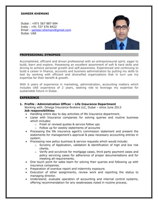 SAMEER KHEMANI
Dubai : +971 567 887 694
India : +91 727 576 8422
Email : sameer.khemani@gmail.com
Dubai. UAE
PROFESSIONAL SYNOPSIS
Accomplished, efficient and driven professional with an entrepreneurial spirit, eager to
build, learn and explore. Possessing an excellent assortment of soft & hard skills and
driving to achieve personal growth and self-awareness. Experienced and continuing to
build a career in finance, accounts and business administration by putting my skills to
test by working with efficient and diversified organizations that in turn use my
expertise for their benefit & growth.
With 6 years of experience in marketing, administration, accounting matters which
includes UAE experience of 2 years, seeking role to leverage my expertise for
sustainable future in Dubai.
EXPERIENCE
1. Profile : Administration Officer – Life Insurance Department
Working with: Omega Insurance Brokers LLC, Dubai – since June 2013
Job responsibilities:
• Handling entire day to day activities of life Insurance department.
• Liaise with Insurance companies for solving queries and routine business
which includes:
o Fresh or revised quotes & service follow ups
o Follow up for weekly statements of accounts
• Processing the life insurance agent’s commission statement and present the
statements for management’s approval & pass necessary accounting entries in
system.
• Processing new policy business & service requests which would include:
o Scrutiny of Application, validation & identification of high and low risk
clients.
o Verify and scrutinize for mortgage cases, third party payment cases and
policy servicing cases for adherence of proper documentations and for
meeting all requirements.
• One touch point for sales team for solving their queries and following up with
insurance companies.
• Preparation of overdue report and indemnity exposure.
• Execution of other assignments, review work and reporting the status to
managing director.
• Understand; evaluate operation of accounting and internal control systems,
offering recommendation for any weaknesses noted in routine process.
 