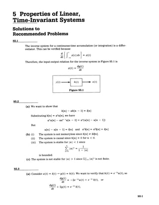 5 Properties of Linear,
Time-Invariant Systems
Solutions to
Recommended Problems
S5.1
The inverse system for a continuous-time accumulation (or integration) is a differ­
entiator. This can be verified because
d[ x(r) dr =x(t)
Therefore, the input-output relation for the inverse system in Figure S5.1 is
dy(t)
x(t) = dt
y(t F h(t) x x(t)
Figure S5.1
S5.2
(a) We want to show that
h[n] - ah[n - 11 = b[n]
Substituting h[n] = anu[n],we have
anu[n] - aa"-u[n - 1] = a"(u[n] - u[n - 1])
But
u[n] - u[n - 1] = b[n] and an6[n] = ab[n] = b[n]
(b) (i) The system is not memoryless since h[n] # kb[n].
(ii) The system is causal since h[n] = 0 for n < 0.
(iii) The system is stable for Ia I < 1 since
1
|al" 1 - |a
is bounded.
(c) The system is not stable for |al > 1 since E"o 1
a|" is not finite.
S5.3
(a) Consider x(t) = 6(t) -+ y(t) = h(t). We want to verify that h(t) = e-2u(t), so
dy(t) - -2e- 2
u(t) + e -' 6(t), or
dt
dy(t) + 2y(t) -21 6(t),
=e
dt
S5-1
 