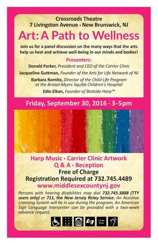 Harp Music • Carrier Clinic Artwork
Q & A • Reception
Free of Charge
Registration Required at 732.745.4489
www.middlesexcountynj.gov
Persons with hearing disabilities may dial 732.745.3888 (TTY
users only) or 711, the New Jersey Relay Service. An Assistive
Listening System will be in use during the program. An American
Sign Language Interpreter can be provided with a two-week
advance request.
Friday, September 30, 2016 • 3-5pm
Art:A Path to Wellness
Join us for a panel discussion on the many ways that the arts
help us heal and achieve well-being in our minds and bodies!
Presenters:
Donald Parker, President and CEO of the Carrier Clinic
Jacqueline Guttman, Founder of the Arts for Life Network of NJ
Barbara Romito, Director of the Child Life Program
at the Bristol-Myers Squibb Children's Hospital
Edie Elkan, Founder of Bedside Harp™
Crossroads Theatre
7 Livingston Avenue • New Brunswick, NJ
 