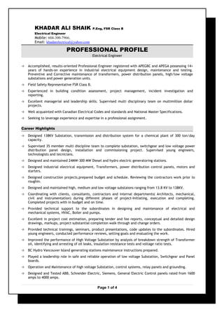 KHADAR ALI SHAIK P.Eng, FSR Class B
Electrical Engineer
Mobile: 604-300-7966;
Email: khadarelectrical@yahoo.com
PROFESSIONAL PROFILE
Electrical Engineer
 Accomplished, results-oriented Professional Engineer registered with APEGBC and APEGA possessing 14+
years of hands-on experience in industrial electrical equipment design, maintenance and testing.
Preventive and Corrective maintenance of transformers, power distribution panels, high/low voltage
substations and power generation units.
 Field Safety Representative FSR Class B.
 Experienced in building condition assessment, project management, incident investigation and
reporting.
 Excellent managerial and leadership skills. Supervised multi disciplinary team on multimillion dollar
projects.
 Well acquainted with Canadian Electrical Codes and standards and National Master Specifications.
 Seeking to leverage experience and expertise in a professional assignment.
Career Highlights
 Designed 138KV Substation, transmission and distribution system for a chemical plant of 300 ton/day
capacity.
 Supervised 35 member multi discipline team to complete substation, switchgear and low voltage power
distribution panel design, installation and commissioning project. Supervised young engineers,
technologists and tecnicians.
 Designed and maintained 24MW-300 MW Diesel and hydro electric generatoring stations.
 Designed industrial electrical equipment, Transformers, power distribution control panels, motors and
starters.
 Designed construction projects,prepared budget and schedule. Reviewing the contractors work prior to
roughin.
 Designed and maintained high, medium and low voltage substaions ranging from 13.8 KV to 138KV.
 Coordinating with clients, consultants, contractors and internal departments( Architects, mechanical,
civil and instrumentation) during different phases of project-Initiating, execution and completing.
Completed projects with in budget and on time.
 Provided technical support to the subordinates in designing and maintenance of electrical and
mechanical systems, HVAC, Boiler and pumps.
 Excellent in project cost estimation, preparing tender and fee reports, conceptual and detailed design
drawings, markups, project substantial completion walk through and change orders.
 Provided technical trainings, seminars, product presentations, code updates to the subordinates. Hired
young engineers, conducted performance reviews, setting goals and evaluating the work.
 Improved the performance of High Voltage Substation by analysis of breakdown strength of Transformer
oil, identifying and arresting of oil leaks, insulation resistance tests and voltage ratio tests.
 BC Hydro Vancouver Island generating stations maintenance instructions prepared.
 Played a leadership role in safe and reliable operation of low voltage Substation, Switchgear and Panel
boards.
 Operation and Maintenance of high voltage Substation, control systems, relay panels and grounding.
 Designed and Tested ABB, Schneider Electric, Siemens, General Electric Control panels rated from 1600
amps to 4000 amps.
Page 1 of 4
 