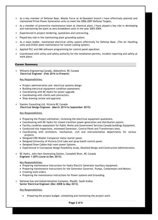  As a key member of Defense Base, Missile Force at Al-Dawadmi branch I have effectively planned and
maintained Prime Power Generation units to meet the 2006-2007 Defense Targets.
 As a member of preventive maintenance team at chemical plant, I have played a key role in developing
and maintaining the plant as zero breakdown units in the year 2003-2004.
 Experienced in project tendering, quotations and contracting.
 Played key role in the maintaining plant grounding system.
 As a team leader, maintained electrical utility system effectively for Defense Base. (The Air Handling
units and Chiller plant maintenance for tunnel cooling system).
 Applied PLC and HMI software programming for control panel operation.
 Coordinated with utility and safety authority for the installation permits, incident reporting and safety at
work place.
Career Summary
 Williams Engineering Canada, Abbotsford, BC Canada
Electrical Engineer (Feb 2016 to Present)
Key Responsibilities:
• Project administration and electrical systems design.
• Building electrical equipment condition assessment.
• Coordinating with BC Hydro for power upgrade.
• Coordinating with clients and contractors.
• Shop drawing review and approval.
 Stantec Consulting Ltd. Victoria BC Canada
Electrical Design Engineer (March 2014 to September 2015)
Key Responsibilities:
• Preparing the Project estimation, reviewing the electrical equipment quotations.
• Coordinating with BC Hydro for closed transition power generation and distribution system.
• Facility condition assessment for Public Works and Government Services Canada buildings Equipment.
• Conducted site inspections, witnessed Generator, Control Panel and Transformers tests.
• Coordinating with Architects, mechanical, civil and instrumentation departments for various
projects.
• Designed CRD Washer Compactor motor starter panel.
• Designed University of Victoria Civil Labs and spray booth control panel.
• Designed Shaw Cables Hub room power Systems.
• Experienced in Conceptual design-Feasibility study, Detailed Design and Construction Administration.
 BC Hydro, John Hart Generating Station, Campbell River, BC Canada
Engineer 1 (EIT) (June to Dec 2013)
Key Responsibilities:
• Preparing maintenance instructions for Hydro Electric Generator Auxiliary equipment.
• Preparing maintenance instructions for the Generator Governor, Pumps, Compressors and Motors.
• Creating work orders.
• Preparing the maintenance instructions for Power systems and Grounding.
 National Gas and Industrialization Company, Riyadh, Saudi Arabia
Senior Electrical Engineer (Dec 2008 to May 2013)
Key Responsibilities:
• Preparing the project budget, scheduling and monitoring the project work.
Page 2 of 4
 