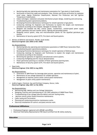 • Monitoring daily key operating and maintenance parameters for 7 gas plants in Saudi Arabia.
• Verification of electrical codes and standards. Class, Division and Group verification for explosion
proof areas. Ingress Protection Classification, National Fire Protection and Self Ignition
Temperature Classification.
• Indoor switchgear, Substation and power distribution project design, tendering and contracting.
• Troubleshooting plant operational problems.
• Developing Preventive Maintenance techniques for smooth operation of gas plants.
• Conducting meetings for Engineers and Technicians to explain the targets and maintenance
procedures according to the schedule. Managed 15 member team.
• Designed and Installed the MCC control panels, transformers, uninterrupted power supply
system, generator and auto transfer switch, lighting and grounding system.
• Designing control system, relay and instrumentation panels for the liquefied petroleum gas
process.
• Maintenance of security system CCTV, Fire Alarm and Sound systems.
 Ministry of Defense and Aviation, Riyadh, Saudi Arabia
Electrical Engineer (Oct 2006 to Nov 2008)
Key Responsibilities:
• Monitoring daily key operating and maintenance parameters of 3MW Power Generation Plant.
• Troubleshooting plant operational problems.
• Developing Preventive Maintenance techniques for smooth operation of Defense base.
• Conducting meetings for Engineers and Technicians to explain the targets and maintenance
procedures according to the schedule.
• Reviewing the operation of regulatory and advanced control systems.
• Conducting firefighting and fire rescue demonstrations
• Power generation planning as a member of Power generation planning team.
• Maintenance of Security system CCTV, Fire Alarm and Sound systems.
 Pepsi India
Electrical Engineer (Feb 2005 to Aug 2005)
Key Responsibilities:
• Generation of 3MW Power for beverage plant process, operation and maintenance of plant.
• Maintenance of low voltage Substation for reliable operation.
• Management of machine control center control panel maintenance
• Management of plant utility system maintenance.
 Andhra Sugars, Chemical, Gas and Fertilizer Company, Kovvur, India
Electrical Engineer (May 2001 to Feb 2005)
Key Responsibilities:
• Maintaining High, Medium and Low Voltage Substations.
• Designing, Erection and Commissioning of 132/33KV substation of 24MW Power Plant.
• Troubleshooting of low voltage Induction Motors and over hauling works.
• Machine control center Panels Preventive maintenance.
• Cable Laying and Termination.
• Planning and conducting preventive maintenance works.
• Electrical installations for sulfuric acid plant erection work
Professional Affiliations
 Professional Engineer registered with APEGBC and APEGA.
 Electrical Field Safety Representative FSR Class B certified from BC Safety Authority.
Education
Page 3 of 4
 