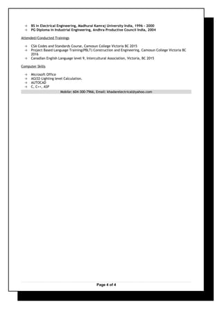  BS in Electrical Engineering, Madhurai Kamraj University India, 1996 - 2000
 PG Diploma in Industrial Engineering, Andhra Productive Council India, 2004
Attended/Conducted Trainings
 CSA Codes and Standards Course, Camosun College Victoria BC 2015
 Project Based Language Training(PBLT) Construction and Engineering, Camosun College Victoria BC
2016
 Canadian English Language level 9, Intercultural Association, Victoria, BC 2015
Computer Skills
 Microsoft Office
 AGI32-Lighting level Calculation.
 AUTOCAD
 C, C++, ASP
Mobile: 604-300-7966, Email: khadarelectrical@yahoo.com
Page 4 of 4
 