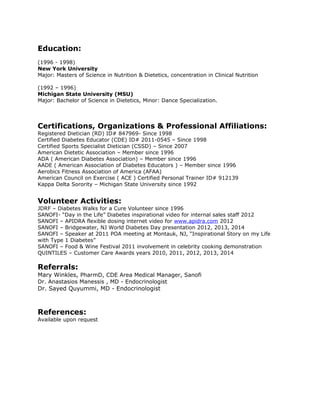 Education:
(1996 - 1998)
New York University
Major: Masters of Science in Nutrition & Dietetics, concentration in Clinical Nutrition
(1992 – 1996)
Michigan State University (MSU)
Major: Bachelor of Science in Dietetics, Minor: Dance Specialization.
Certifications, Organizations & Professional Affiliations:
Registered Dietician (RD) ID# 847969- Since 1998
Certified Diabetes Educator (CDE) ID# 2011-0545 – Since 1998
Certified Sports Specialist Dietician (CSSD) – Since 2007
American Dietetic Association – Member since 1996
ADA ( American Diabetes Association) – Member since 1996
AADE ( American Association of Diabetes Educators ) – Member since 1996
Aerobics Fitness Association of America (AFAA)
American Council on Exercise ( ACE ) Certified Personal Trainer ID# 912139
Kappa Delta Sorority – Michigan State University since 1992
Volunteer Activities:
JDRF – Diabetes Walks for a Cure Volunteer since 1996
SANOFI- “Day in the Life” Diabetes inspirational video for internal sales staff 2012
SANOFI – APIDRA flexible dosing internet video for www.apidra.com 2012
SANOFI – Bridgewater, NJ World Diabetes Day presentation 2012, 2013, 2014
SANOFI – Speaker at 2011 POA meeting at Montauk, NJ, “Inspirational Story on my Life
with Type 1 Diabetes”
SANOFI – Food & Wine Festival 2011 involvement in celebrity cooking demonstration
QUINTILES – Customer Care Awards years 2010, 2011, 2012, 2013, 2014
Referrals:
Mary Winkles, PharmD, CDE Area Medical Manager, Sanofi
Dr. Anastasios Manessis , MD - Endocrinologist
Dr. Sayed Quyummi, MD - Endocrinologist
References:
Available upon request
 
