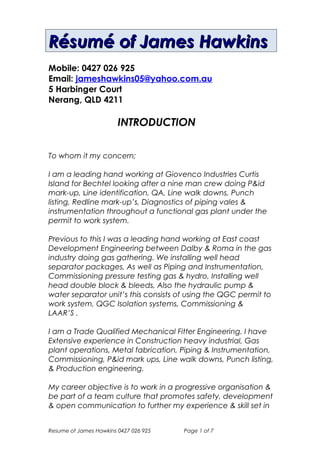 Résumé of James HawkinsRésumé of James Hawkins
Mobile : 0427 026 925
Email: jameshawkins05@yahoo.com.au
5 Harbinger Court
Nerang, QLD 4211
INTRODUCTION
To whom it my concern;
I have been on barrow island working for MAS (AGC group)
on the CB&I & Kent’s joint venture. This was a short term
project. On the project I was on the mechanical installation
team Woking on the gas compression trains. We worked with
structural steel drawings. We were installing heavy structural
steel, gantry cranes, walkways, stairs, grid mesh, platforms &
hand railing systems & pipe supports this all had to be stick
built, we also worked on the mixed refrigerant compressors
and propane compressors, the enclosure for the compressors
& also laser motor alignments including soft foot alignment on
compressor helper motors, pump motors & fan motors to
name a few.
Before this I was a leading hand working at Giovenco
Industries Curtis Island for Bechtel on the gas train compressor
system that compressors gas to a liquid at the rate of 600lt to
1lt. I looking after a nine-man crew doing P&id mark-up, Line
identification, QA, Line walk downs, Punch listing, redline
mark-up’s, Diagnostics of piping vales & instrumentation
throughout a functional gas plant under the permit to work
system.
Previous to this I was a leading hand working at East coast
Development Engineering between Dalby & Roma in the gas
industry doing gas gathering, shutdown works and redesign of
piping installation works under the permit to work systems in
field compressor stations with in the area between Dalby &
Roma. We installing well head separator packages, as well as
Resume of James Hawkins 0427 026 925 Page 1 of 8
 