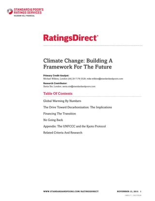Climate Change: Building A
Framework For The Future
Primary Credit Analyst:
Michael Wilkins, London (44) 20-7176-3528; mike.wilkins@standardandpoors.com
Research Contributor:
Xenia Xie, London; xenia.xie@standardandpoors.com
Table Of Contents
Global Warming By Numbers
The Drive Toward Decarbonization: The Implications
Financing The Transition
No Going Back
Appendix: The UNFCCC and the Kyoto Protocol
Related Criteria And Research
WWW.STANDARDANDPOORS.COM/RATINGSDIRECT NOVEMBER 13, 2015 1
1480217 | 302378558
 