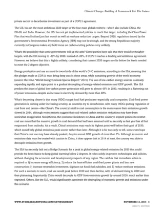 private sector to decarbonize investment as part of a COP21 agreement.
The U.S. has set the most ambitious 2020 target of the four main global emitters—which also include China, the
EU-28, and India. However, the U.S. has not yet implemented policies to reach that target, including the Clean Power
Plan that was finalized just last month as well as methane reduction targets. Beyond 2020, regulations issued by the
government's Environmental Protection Agency (EPA) may not be enough, and the strong Republican majority
currently in Congress makes any bold move on carbon-cutting policies very unlikely.
What's the possibility that some governments will up the ante? Some parties have said that they would set tougher
targets, with the EU moving to -30% by 2020, instead of -20%, if COP21 reaches a binding and ambitious agreement.
However, we believe that this is highly unlikely, considering that current 2020 targets are far below the levels needed
to meet the 2 degree objective.
Energy production and use account for two-thirds of the world's GHG emissions, according to the IEA, meaning that
the pledges made at COP21 must bring deep cuts in these areas, while sustaining growth of the world economy
(source: the IEA's "World Energy Outlook Special Report," 2015). The use of low-carbon energy sources is already
expanding rapidly, and signs point to a gradual decoupling of energy-related emissions and GDP growth. The IEA
predicts the share of global low-carbon power generation will grow to almost 45% in 2030, resulting in a flattening out
of power emissions--despite an increase in electricity demand by more than 40%.
What's becoming clearer is that many INDCs target fossil fuel producers--especially coal companies. Coal-fired power
generation is coming under increasing scrutiny, as countries try to decarbonize, with many INDCs putting regulation of
coal front and center—like China's. The country's stall in coal consumption is the main reason their emissions growth
slowed in 2014, although recent reports suggest that coal-related carbon emission reductions may have been
somewhat exaggerated. Nonetheless, the economic slowdown in China and the country's explicit policies to restrict
coal use mean that the massive growth in coal demand that had been assumed until as recently as last year has all but
evaporated from outlooks. As a result, China's emissions may reach its highest point well before their goal of 2030,
which would help global emissions peak sooner rather than later. Although it is far too early to tell, some even hope
that China's coal use may have already peaked, despite annual GDP growth of more than 7%. Although economic and
emissions data must be treated with caution in China, it does appear that in 2014 at least, the country was able to
decouple emissions from growth.
The IEA has recently laid out a Bridge Scenario for a peak in global energy-related emissions by 2020 that could
provide the best chance to keep global warming below 2 degrees. It relies solely on proven technologies and policies,
without changing the economic and development prospects of any region. The catch is that immediate action is
required to 1) increase energy efficiency; 2) reduce the least-efficient coal-fired power plants and ban new
construction; 3) increase renewable investment; 4) phase out fossil-fuel subsidies, and 5) reduce methane emissions.
For such a scenario to work, coal use would peak before 2020 and then decline, with oil demand rising to 2020 and
then plateauing. Importantly, China would decouple its GDP from emissions growth by around 2020, much earlier than
expected. Others, like the U.S., would significantly accelerate the decoupling of economic growth and emissions under
this scenario.
WWW.STANDARDANDPOORS.COM/RATINGSDIRECT NOVEMBER 13, 2015 5
1480217 | 302378558
Climate Change: Building A Framework For The Future
 