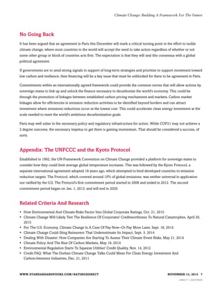No Going Back
It has been argued that an agreement in Paris this December will mark a critical turning point in the effort to tackle
climate change, where most countries in the world will accept the need to take action regardless of whether or not
some other group or block of countries acts first. The expectation is that they will seal this consensus with a global
political agreement.
If governments are to send strong signals in support of long-term strategies and priorities to support movement toward
low carbon and resilience, then financing will be a key issue that must be unblocked for there to be agreement in Paris.
Commitments within an internationally agreed framework could provide the common norms that will allow actions by
sovereign states to link up and unlock the finance necessary to decarbonize the world's economy. This could be
through the promotion of linkages between established carbon pricing mechanisms and markets. Carbon market
linkages allow for efficiencies in emission reduction activities to be identified beyond borders and can attract
investment where emissions reductions occur at the lowest cost. This could accelerate clean energy investment at the
scale needed to meet the world's ambitious decarbonization goals.
Paris may well usher in the necessary policy and regulatory infrastructure for action. While COP21 may not achieve a
2 degree outcome, the necessary impetus to get there is gaining momentum. That should be considered a success, of
sorts.
Appendix: The UNFCCC and the Kyoto Protocol
Established in 1992, the UN Framework Convention on Climate Change provided a platform for sovereign states to
consider how they could limit average global temperature increases. This was followed by the Kyoto Protocol, a
separate international agreement adopted 18 years ago, which attempted to bind developed countries to emission
reduction targets. The Protocol, which covered around 10% of global emissions, was neither universal in application
nor ratified by the U.S. The Protocol's first commitment period started in 2008 and ended in 2012. The second
commitment period began on Jan. 1, 2013, and will end in 2020.
Related Criteria And Research
• How Environmental And Climate Risks Factor Into Global Corporate Ratings, Oct. 21, 2015
• Climate Change Will Likely Test The Resilience Of Corporates' Creditworthiness To Natural Catastrophes, April 20,
2015
• For The U.S. Economy, Climate Change Is A Case Of Pay Now--Or Pay More Later, Sept. 18, 2014
• Climate Change Could Sting Reinsurers That Underestimate Its Impact, Sept. 3, 2014
• Dealing With Disaster: How Companies Are Starting To Assess Their Climate Event Risks, May 21, 2014
• Climate Policy And The Rise Of Carbon Markets, May 19, 2014
• Environmental Regulation Starts To Squeeze Utilities' Credit Quality, Nov. 14, 2012
• Credit FAQ: What The Durban Climate Change Talks Could Mean For Clean Energy Investment And
Carbon-Intensive Industries, Dec. 21, 2011
WWW.STANDARDANDPOORS.COM/RATINGSDIRECT NOVEMBER 13, 2015 7
1480217 | 302378558
Climate Change: Building A Framework For The Future
 