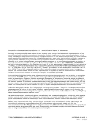 S&P may receive compensation for its ratings and certain analyses, normally from issuers or underwriters of securities or from obligors. S&P
reserves the right to disseminate its opinions and analyses. S&P's public ratings and analyses are made available on its Web sites,
www.standardandpoors.com (free of charge), and www.ratingsdirect.com and www.globalcreditportal.com (subscription) and www.spcapitaliq.com
(subscription) and may be distributed through other means, including via S&P publications and third-party redistributors. Additional information
about our ratings fees is available at www.standardandpoors.com/usratingsfees.
S&P keeps certain activities of its business units separate from each other in order to preserve the independence and objectivity of their respective
activities. As a result, certain business units of S&P may have information that is not available to other S&P business units. S&P has established
policies and procedures to maintain the confidentiality of certain nonpublic information received in connection with each analytical process.
To the extent that regulatory authorities allow a rating agency to acknowledge in one jurisdiction a rating issued in another jurisdiction for certain
regulatory purposes, S&P reserves the right to assign, withdraw, or suspend such acknowledgement at any time and in its sole discretion. S&P
Parties disclaim any duty whatsoever arising out of the assignment, withdrawal, or suspension of an acknowledgment as well as any liability for any
damage alleged to have been suffered on account thereof.
Credit-related and other analyses, including ratings, and statements in the Content are statements of opinion as of the date they are expressed and
not statements of fact. S&P's opinions, analyses, and rating acknowledgment decisions (described below) are not recommendations to purchase,
hold, or sell any securities or to make any investment decisions, and do not address the suitability of any security. S&P assumes no obligation to
update the Content following publication in any form or format. The Content should not be relied on and is not a substitute for the skill, judgment
and experience of the user, its management, employees, advisors and/or clients when making investment and other business decisions. S&P does
not act as a fiduciary or an investment advisor except where registered as such. While S&P has obtained information from sources it believes to be
reliable, S&P does not perform an audit and undertakes no duty of due diligence or independent verification of any information it receives.
No content (including ratings, credit-related analyses and data, valuations, model, software or other application or output therefrom) or any part
thereof (Content) may be modified, reverse engineered, reproduced or distributed in any form by any means, or stored in a database or retrieval
system, without the prior written permission of Standard & Poor's Financial Services LLC or its affiliates (collectively, S&P). The Content shall not be
used for any unlawful or unauthorized purposes. S&P and any third-party providers, as well as their directors, officers, shareholders, employees or
agents (collectively S&P Parties) do not guarantee the accuracy, completeness, timeliness or availability of the Content. S&P Parties are not
responsible for any errors or omissions (negligent or otherwise), regardless of the cause, for the results obtained from the use of the Content, or for
the security or maintenance of any data input by the user. The Content is provided on an "as is" basis. S&P PARTIES DISCLAIM ANY AND ALL
EXPRESS OR IMPLIED WARRANTIES, INCLUDING, BUT NOT LIMITED TO, ANY WARRANTIES OF MERCHANTABILITY OR FITNESS FOR
A PARTICULAR PURPOSE OR USE, FREEDOM FROM BUGS, SOFTWARE ERRORS OR DEFECTS, THAT THE CONTENT'S FUNCTIONING
WILL BE UNINTERRUPTED, OR THAT THE CONTENT WILL OPERATE WITH ANY SOFTWARE OR HARDWARE CONFIGURATION. In no
event shall S&P Parties be liable to any party for any direct, indirect, incidental, exemplary, compensatory, punitive, special or consequential
damages, costs, expenses, legal fees, or losses (including, without limitation, lost income or lost profits and opportunity costs or losses caused by
negligence) in connection with any use of the Content even if advised of the possibility of such damages.
Copyright © 2015 Standard & Poor's Financial Services LLC, a part of McGraw Hill Financial. All rights reserved.
WWW.STANDARDANDPOORS.COM/RATINGSDIRECT NOVEMBER 13, 2015 9
1480217 | 302378558
 