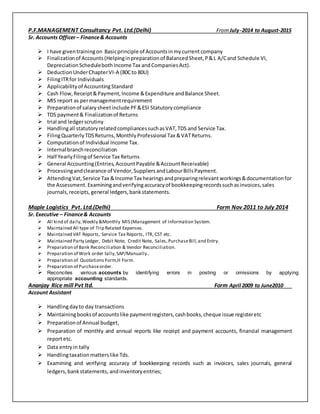 P.F.MANAGEMENT Consultancy Pvt. Ltd.(Delhi) FromJuly-2014 to August-2015
Sr. Accounts Officer– Finance& Accounts
 I have giventrainingon Basicprinciple of Accountsinmycurrent company
 Finalizationof Accounts(Helpinginpreparationof BalancedSheet,P&L A/Cand Schedule VI,
DepreciationSchedulebothIncome Tax andCompaniesAct).
 DeductionUnderChapterVI-A (80Cto 80U)
 FilingITRfor Individuals
 Applicabilityof AccountingStandard
 Cash Flow,Receipt&Payment,Income &Expenditure andBalance Sheet.
 MIS report as permanagementrequirement
 Preparationof salarysheetinclude PF&ESI Statutorycompliance
 TDS payment& Finalizationof Returns
 trial and ledgerscrutiny
 Handlingall statutoryrelatedcompliancessuchasVAT,TDS and Service Tax.
 FilingQuarterlyTDSReturns,MonthlyProfessional Tax &VATReturns.
 Computationof Individual Income Tax.
 Internal branchreconciliation
 Half YearlyFilingof Service Tax Returns
 General Accounting(Entries,AccountPayable &AccountReceivable)
 Processingandclearance of Vendor,SuppliersandLabourBillsPayment.
 AttendingVat,Service Tax &Income Tax hearingsandpreparingrelevantworkings&documentationfor
the Assessment. Examiningandverifyingaccuracyof bookkeepingrecordssuchasinvoices,sales
journals,receipts,general ledgers,bankstatements.
Maple Logistics Pvt. Ltd.(Delhi) Form Nov 2011 to July 2014
Sr. Executive – Finance& Accounts
 All kind of daily,Weekly &Monthly MIS (Management of Information System.
 Maintained All type of Trip Related Expenses.
 Maintained VAT Reports, Service Tax Reports, ITR, CST etc.
 Maintained Party Ledger, Debit Note, Credit Note, Sales,PurchaseBill,and Entry.
 Preparation of Bank Reconciliation & Vendor Reconciliation.
 Preparation of Work order tally,SAP/Manually..
 Preparation of Quotations Form,H Form.
 Preparation of Purchaseorder.
 Reconciles various accounts by identifying errors in posting or omissions by applying
appropriate accounting standards.
Ananjay Rice mill Pvt ltd. Form April 2009 to June2010
Account Assistant
 Handlingdayto day transactions
 Maintainingbooksof accountslike paymentregisters,cashbooks,cheque issue registeretc
 Preparationof Annual budget,
 Preparation of monthly and annual reports like receipt and payment accounts, financial management
reportetc.
 Data entryin tally
 Handlingtaxationmatterslike Tds.
 Examining and verifying accuracy of bookkeeping records such as invoices, sales journals, general
ledgers,bankstatements, andinventoryentries;
 