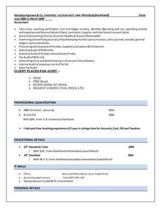 HarudiyaAgarwal & Co. CHARTERED ACCOUNTANTS FIRM Dhanbad(Jharkhand) Form
June 2008 to March 2009
Accountant
 Tally entry, vouching verification, trial and ledger scrutiny, Monthly Operating and non operating Income
and expensesandReconciliationof Bank,contractor,SupplierandInterbranchreconciliation.
 General Accounting(Entries,AccountPayable &AccountReceivable)
 Examiningandverifyingaccuracyof bookkeepingrecordssuchasinvoices,salesjournals,receipts,general
ledgers,bankstatements.
 Processingandclearance of Vendor,SuppliersandLabourBillsPayment.
 Statutory Auditof NHAIIndia
 StatutoryAuditof Punjabnational bankof india
 Tax Auditof BCCL Ltd.
 AccountingEntryand BookKeepinginall versionTallySoftware.
 Internal Auditof anajanayrice mill Pvtltd.
 SalesTax Audit.
CLIENT PLACES FOR AUDIT :-
 NHAI
 PNB Bank
 STATE BANK OF INDIA.
 BHARAT COKING COAL INDIA LTD .
PROFESSIONAL QUALIFICATION
 MBA (Finance) - pursuing 2016
 B.Com(H) 2006
With 60%, From V.B.University Jharkhand.
 I had part time teachingexperience of2 year in college time for Accounts,Cost, FM and Taxation.
EDUCATIONAL DETAILS
 12th
Standard/ Inter 2003
o With 52%, From Jharkhand intermediatecouncilRanchi
 10th
Standard 2001
o With 44.5 %,From Jharkhand secondary examination board Ranchi
IT SKILLS
 Office :MicrosoftOffice(Word, Excel, PowerPoint)
 Accounting Applications : Tally ERP9,ERP, SAP
 Good exposure toLAN & PC environment
PERSONAL DETAILS
 