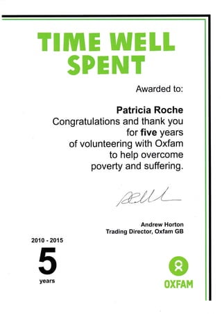 TIME WELL
gPENT
Awarded to:
Patricia Roche
Congratulations and thank you
for five years
of volunteering with Oxfam
to help overcome
poverty and suffering.
Andrew Horton
Trading Director, Oxfam GB
2010 - 201
5years
 