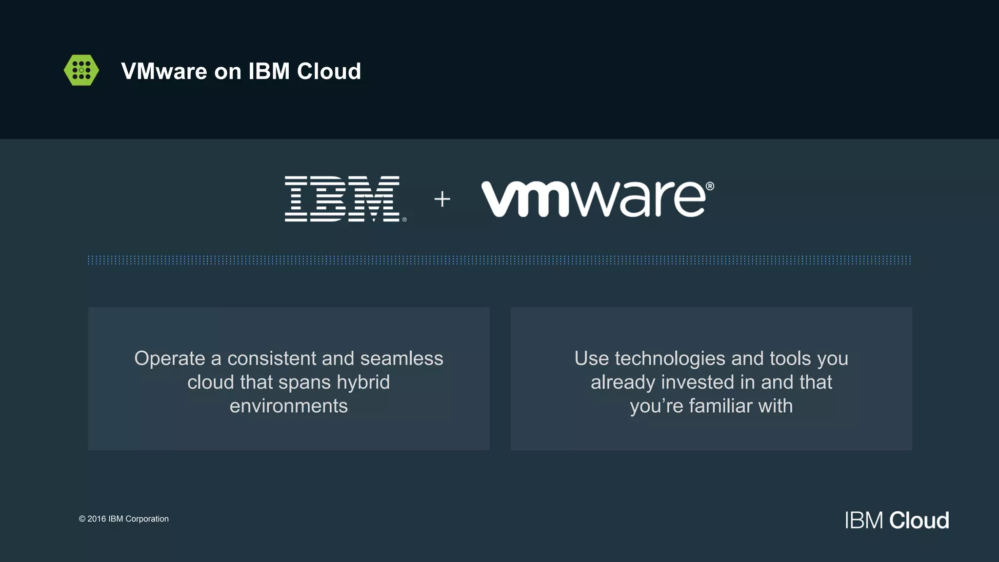 Operate a consistent and seamless
cloud that spans hybrid
environments
Use technologies and tools you
already invested in and that
you’re familiar with
© 2016 IBM Corporation
VMware on IBM Cloud
 