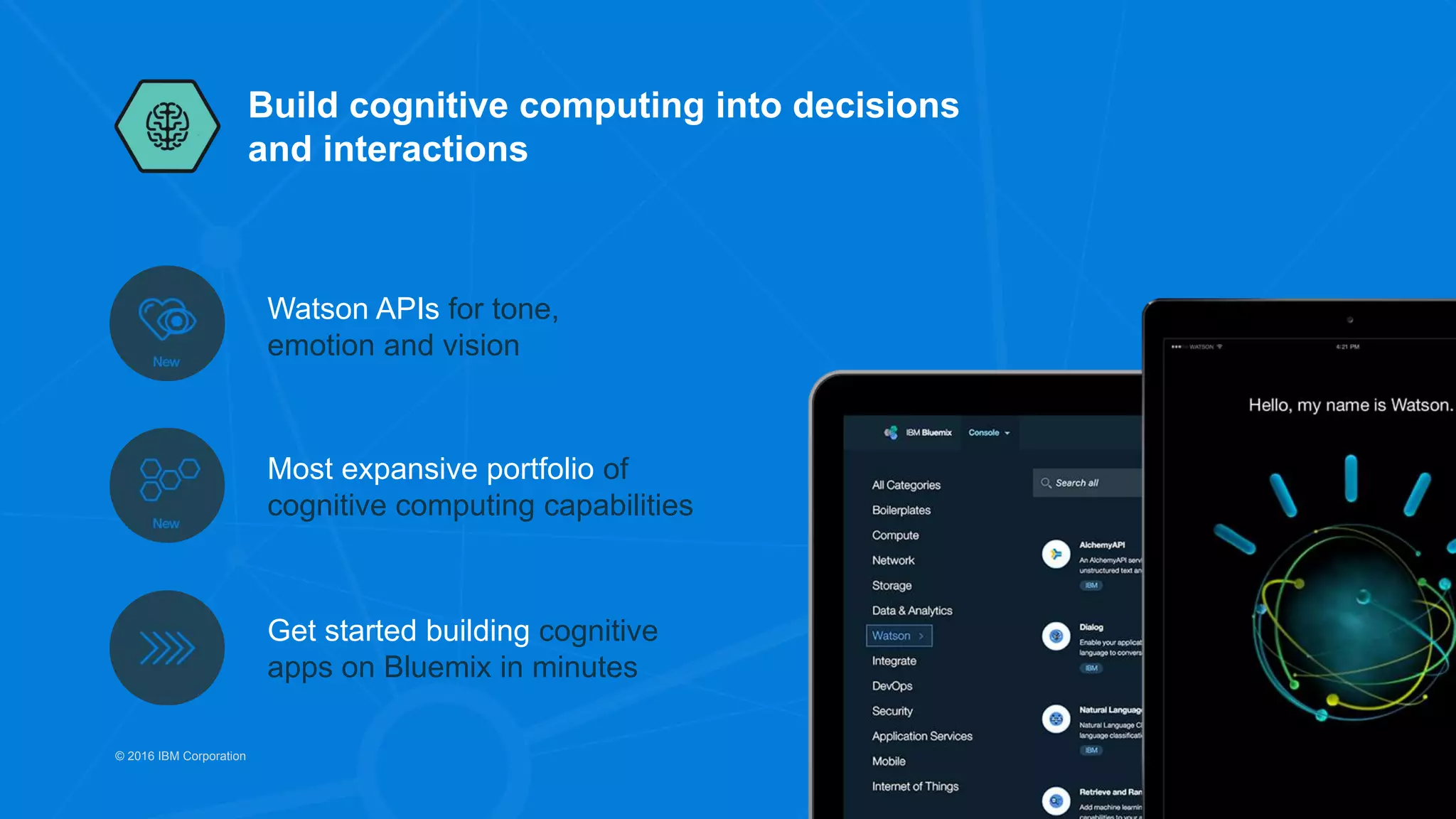 Build cognitive computing into decisions
and interactions
Watson APIs for tone,
emotion and vision
Most expansive portfolio of
cognitive computing capabilities
Get started building cognitive
apps on Bluemix in minutes
© 2016 IBM Corporation
 