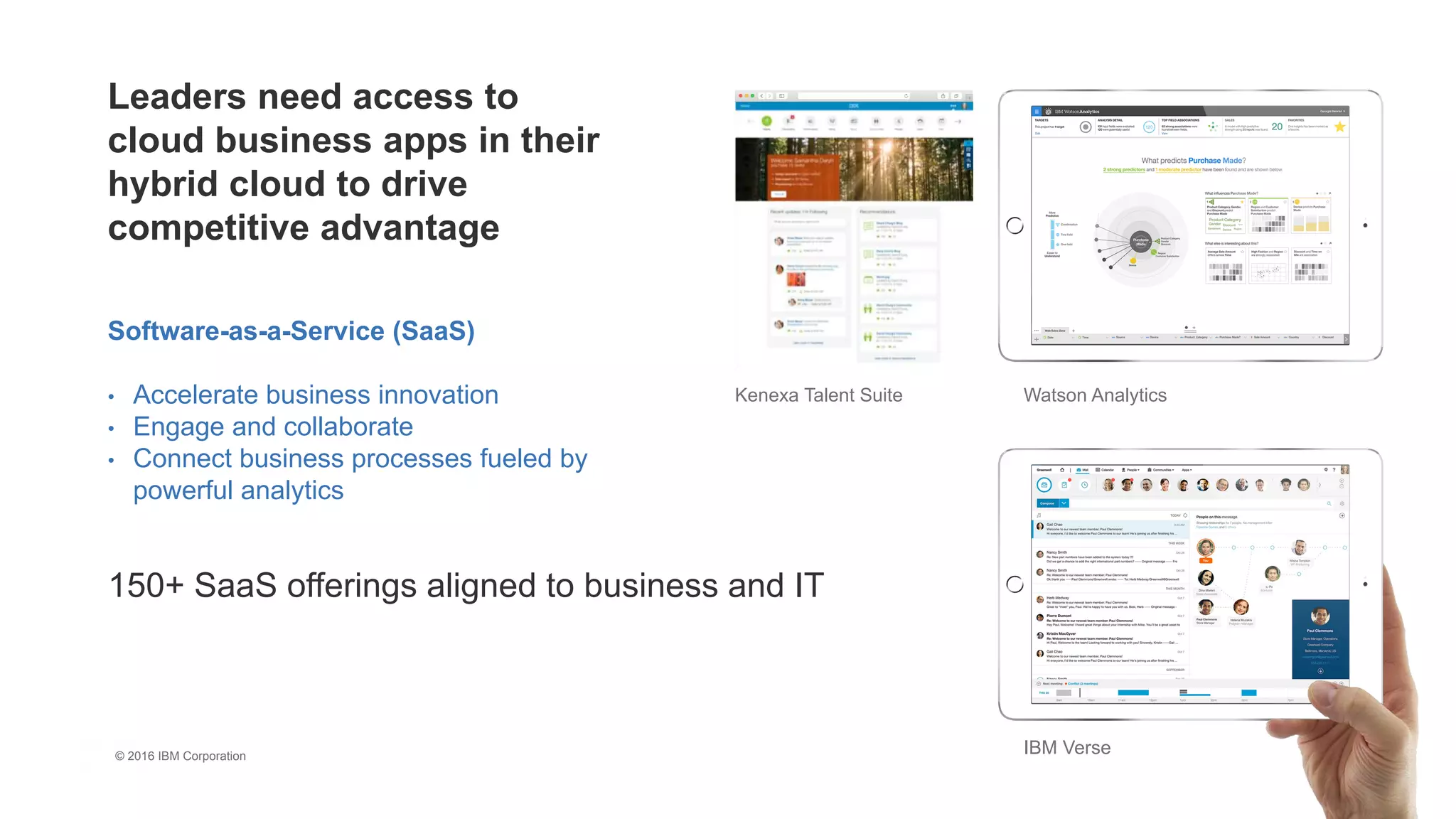 2
8
150+ SaaS offerings aligned to business and IT
Software-as-a-Service (SaaS)
• Accelerate business innovation
• Engage and collaborate
• Connect business processes fueled by
powerful analytics
IBM Verse
Watson AnalyticsKenexa Talent Suite
Leaders need access to
cloud business apps in their
hybrid cloud to drive
competitive advantage
© 2016 IBM Corporation
 