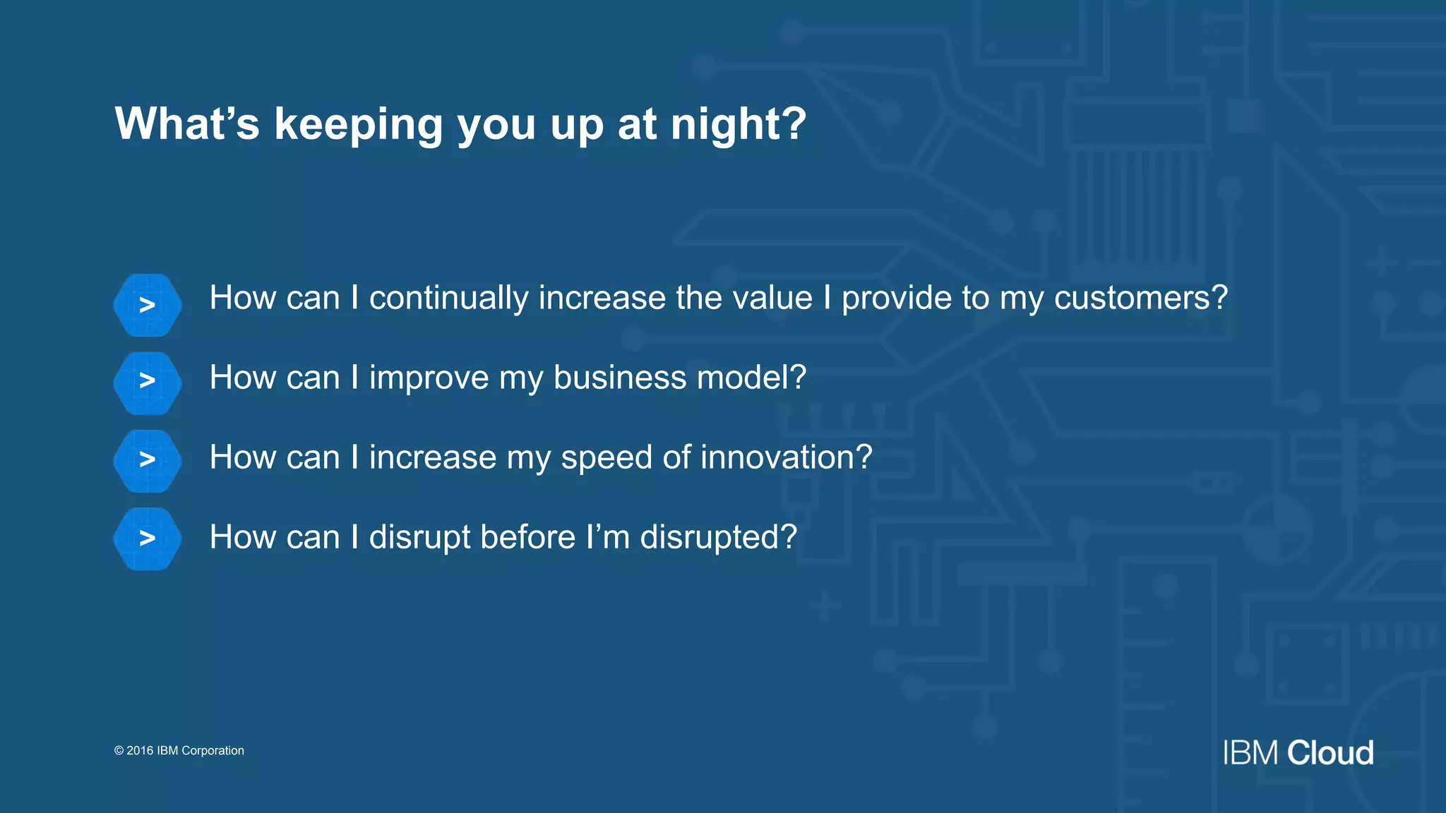 How can I continually increase the value I provide to my customers?
How can I improve my business model?
How can I increase my speed of innovation?
How can I disrupt before I’m disrupted?
© 2016 IBM Corporation
>
>
>
>
What’s keeping you up at night?
 